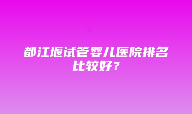 都江堰试管婴儿医院排名比较好？