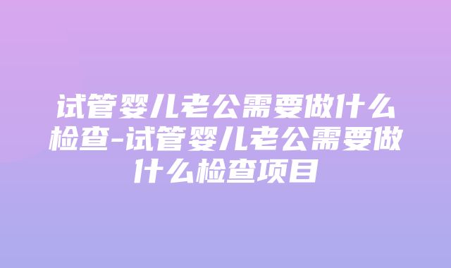 试管婴儿老公需要做什么检查-试管婴儿老公需要做什么检查项目