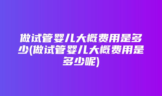 做试管婴儿大概费用是多少(做试管婴儿大概费用是多少呢)