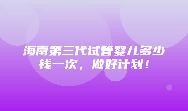 海南第三代试管婴儿多少钱一次，做好计划！