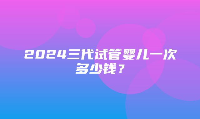 2024三代试管婴儿一次多少钱？