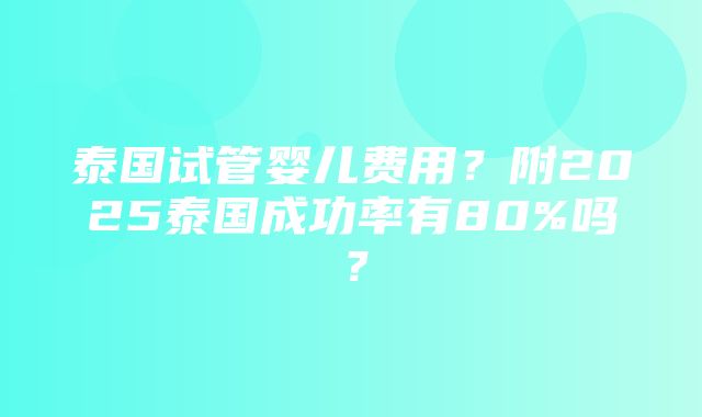 泰国试管婴儿费用？附2025泰国成功率有80%吗？