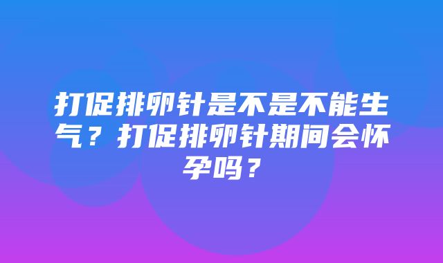 打促排卵针是不是不能生气？打促排卵针期间会怀孕吗？