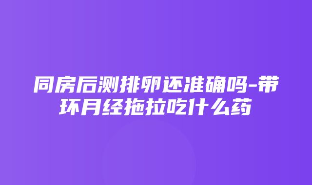 同房后测排卵还准确吗-带环月经拖拉吃什么药