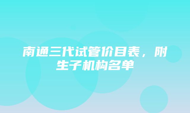 南通三代试管价目表，附生子机构名单