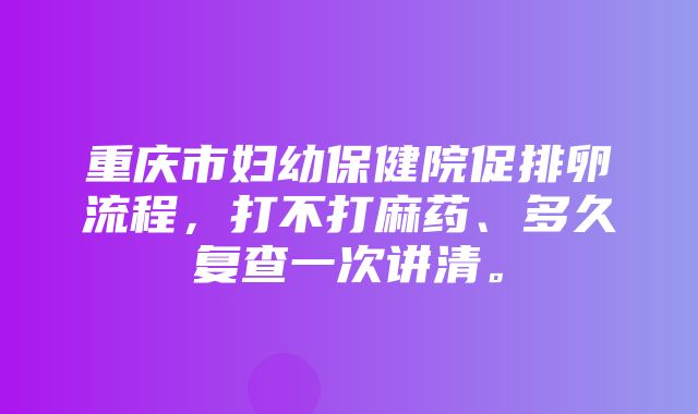 重庆市妇幼保健院促排卵流程，打不打麻药、多久复查一次讲清。