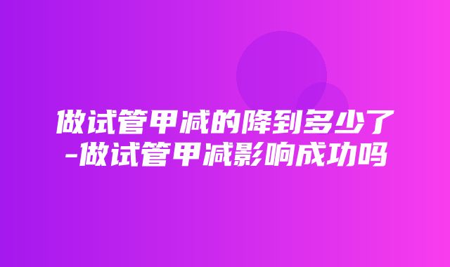 做试管甲减的降到多少了-做试管甲减影响成功吗