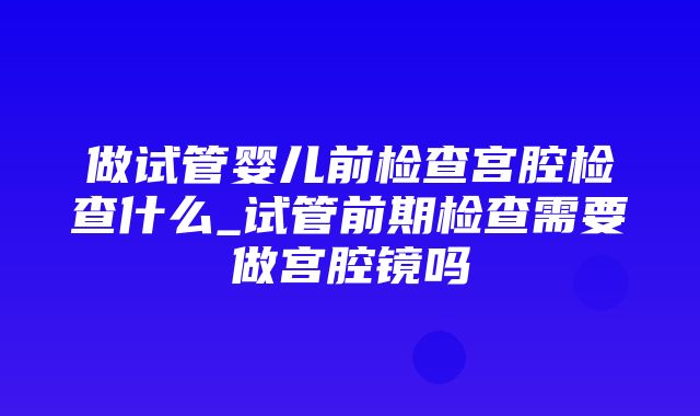 做试管婴儿前检查宫腔检查什么_试管前期检查需要做宫腔镜吗