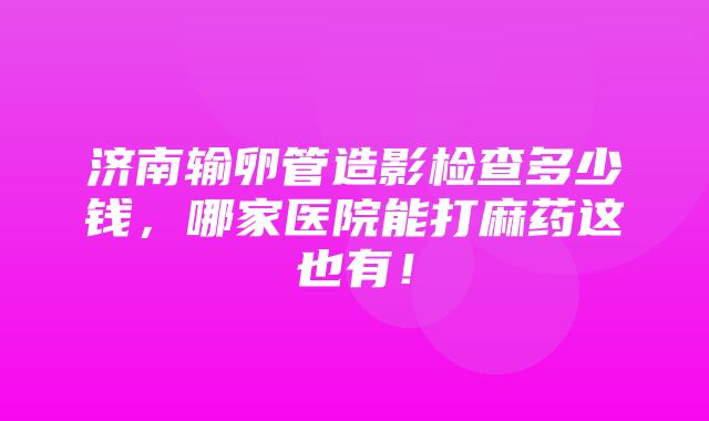 济南输卵管造影检查多少钱，哪家医院能打麻药这也有！