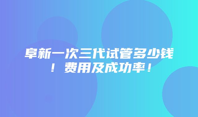 阜新一次三代试管多少钱！费用及成功率！