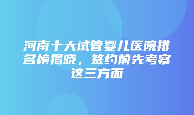 河南十大试管婴儿医院排名榜揭晓，签约前先考察这三方面