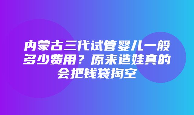 内蒙古三代试管婴儿一般多少费用？原来造娃真的会把钱袋掏空