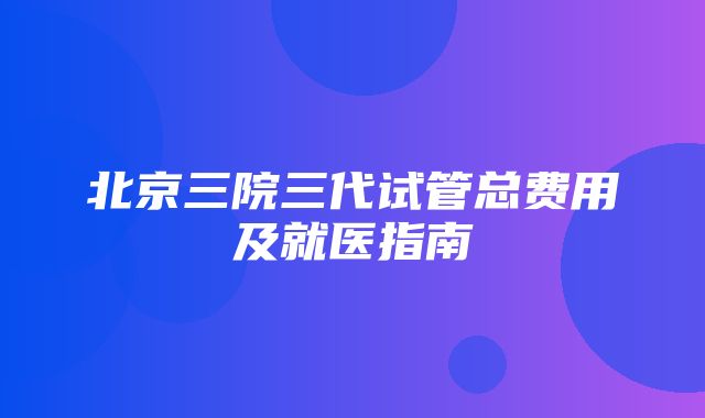 北京三院三代试管总费用及就医指南