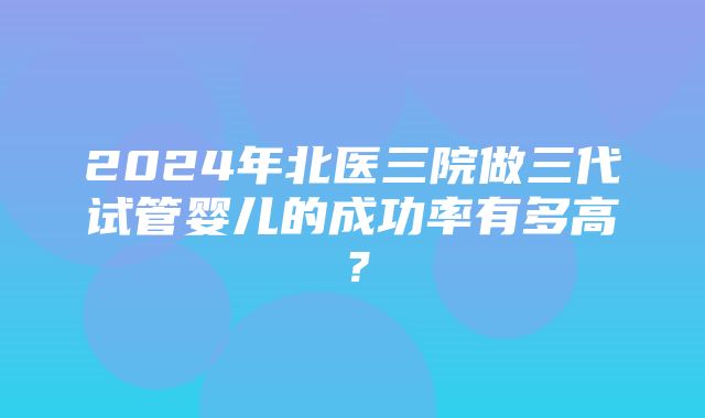 2024年北医三院做三代试管婴儿的成功率有多高？