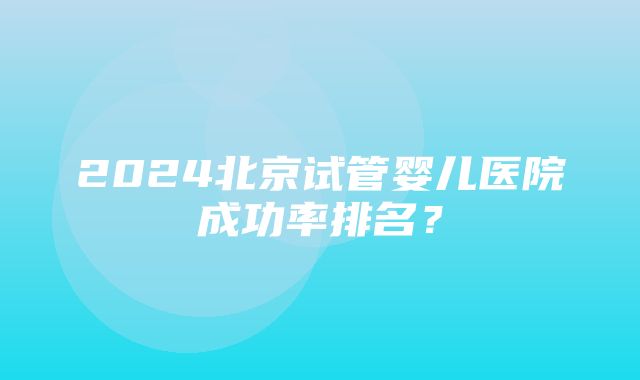 2024北京试管婴儿医院成功率排名？