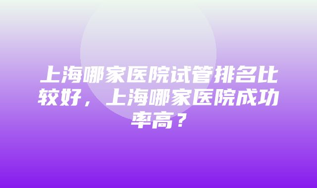 上海哪家医院试管排名比较好，上海哪家医院成功率高？