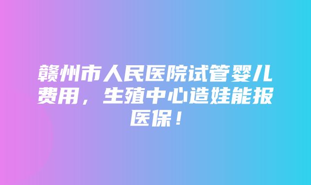 赣州市人民医院试管婴儿费用，生殖中心造娃能报医保！