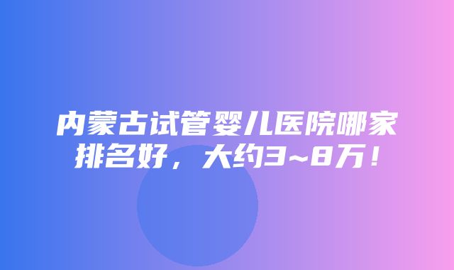 内蒙古试管婴儿医院哪家排名好，大约3~8万！