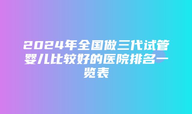 2024年全国做三代试管婴儿比较好的医院排名一览表