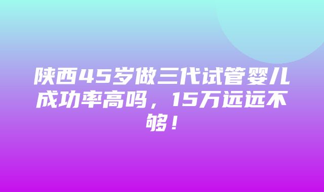 陕西45岁做三代试管婴儿成功率高吗，15万远远不够！