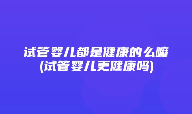 试管婴儿都是健康的么嘛(试管婴儿更健康吗)