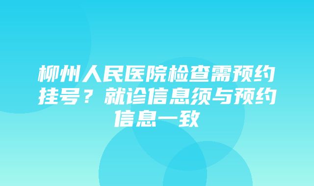 柳州人民医院检查需预约挂号？就诊信息须与预约信息一致