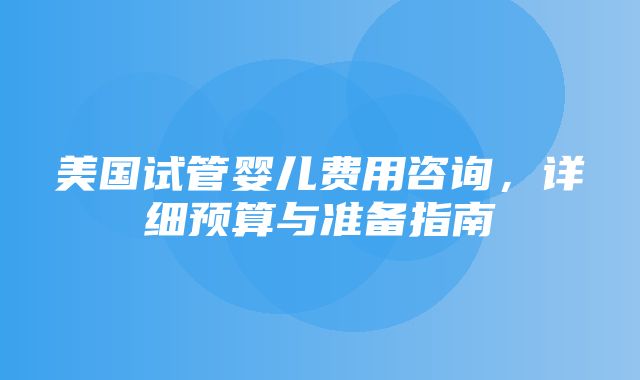 美国试管婴儿费用咨询，详细预算与准备指南