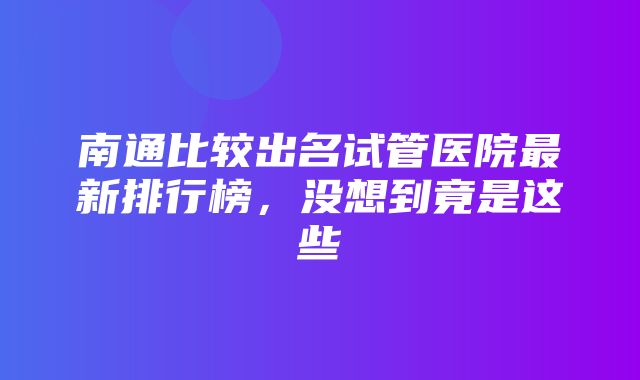 南通比较出名试管医院最新排行榜，没想到竟是这些