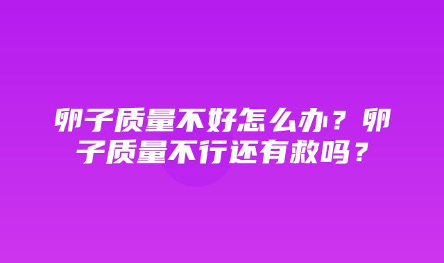 卵子质量不好怎么办？卵子质量不行还有救吗？