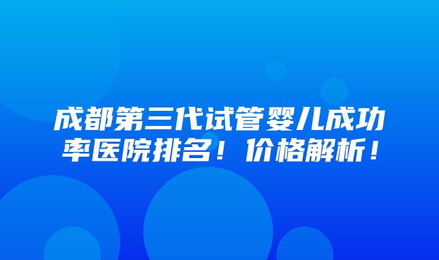 成都第三代试管婴儿成功率医院排名！价格解析！