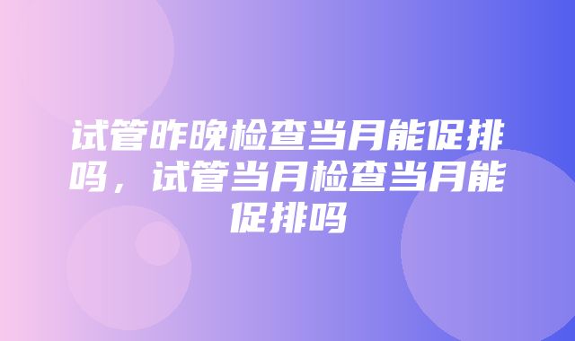 试管昨晚检查当月能促排吗，试管当月检查当月能促排吗