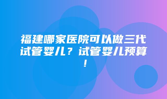 福建哪家医院可以做三代试管婴儿？试管婴儿预算！