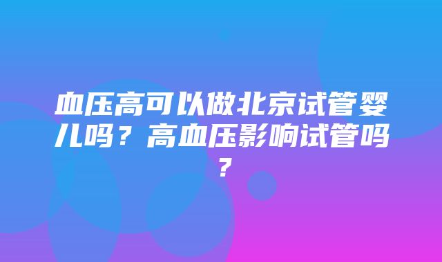 血压高可以做北京试管婴儿吗？高血压影响试管吗？