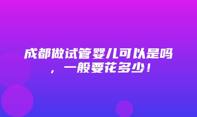 成都做试管婴儿可以是吗，一般要花多少！