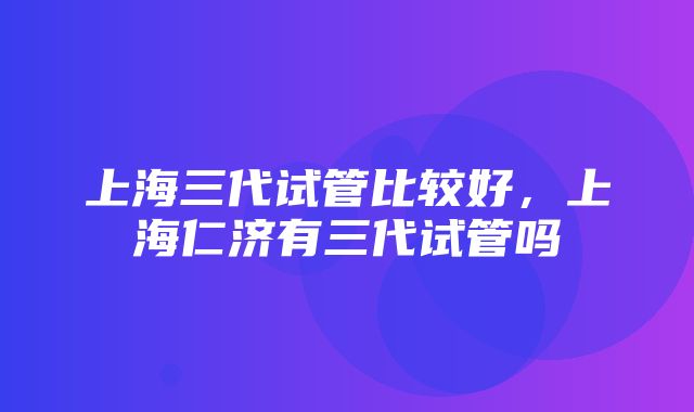 上海三代试管比较好，上海仁济有三代试管吗