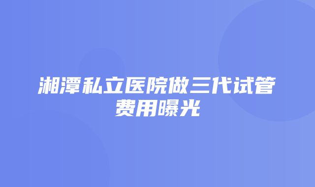 湘潭私立医院做三代试管费用曝光