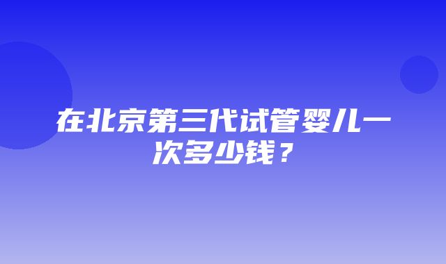 在北京第三代试管婴儿一次多少钱？