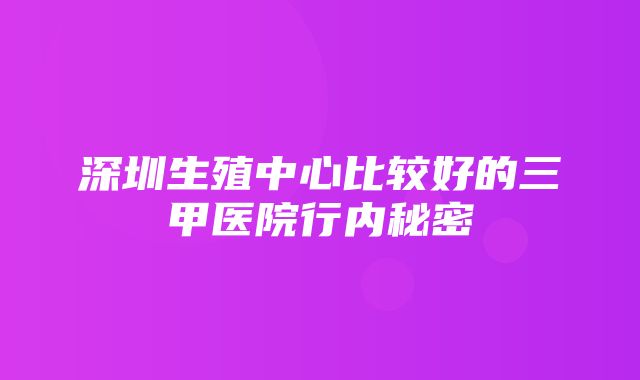 深圳生殖中心比较好的三甲医院行内秘密