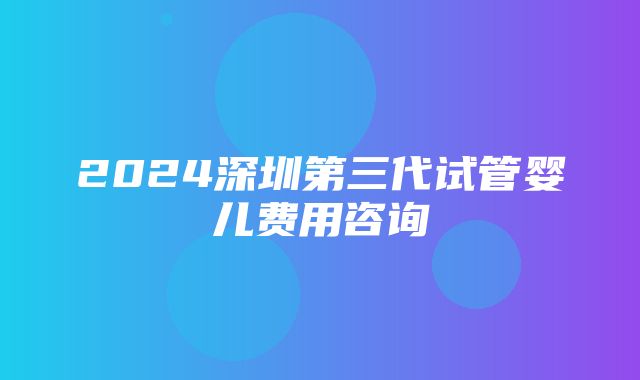 2024深圳第三代试管婴儿费用咨询