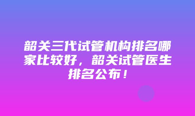 韶关三代试管机构排名哪家比较好，韶关试管医生排名公布！