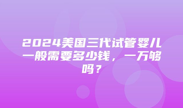 2024美国三代试管婴儿一般需要多少钱，一万够吗？