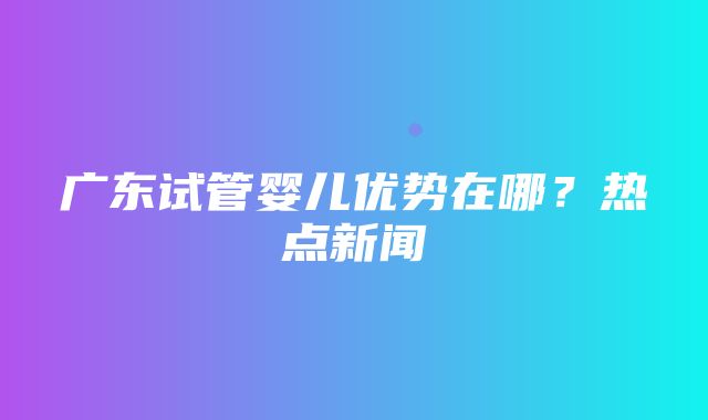 广东试管婴儿优势在哪？热点新闻