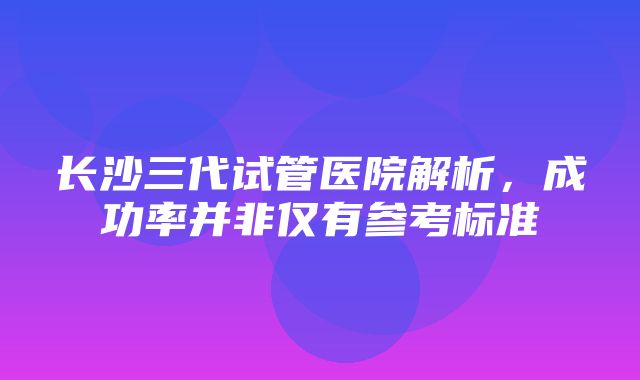 长沙三代试管医院解析，成功率并非仅有参考标准