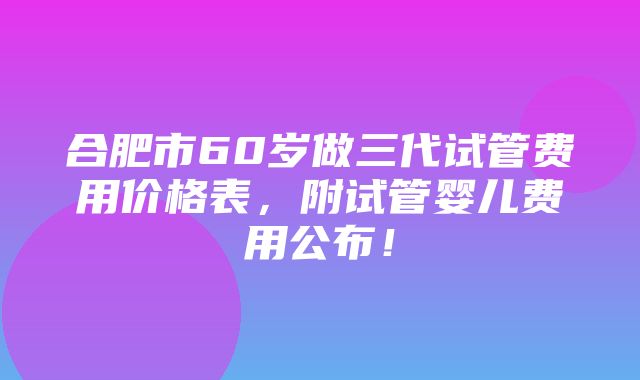 合肥市60岁做三代试管费用价格表，附试管婴儿费用公布！