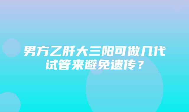 男方乙肝大三阳可做几代试管来避免遗传？