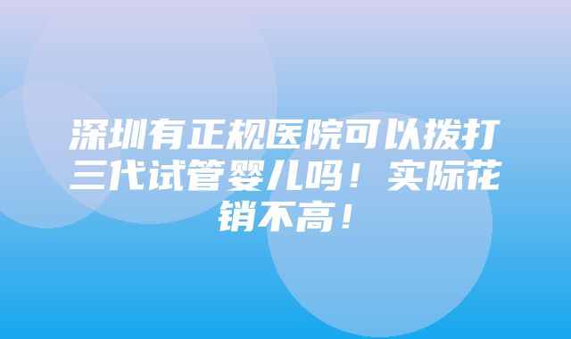 深圳有正规医院可以拨打三代试管婴儿吗！实际花销不高！