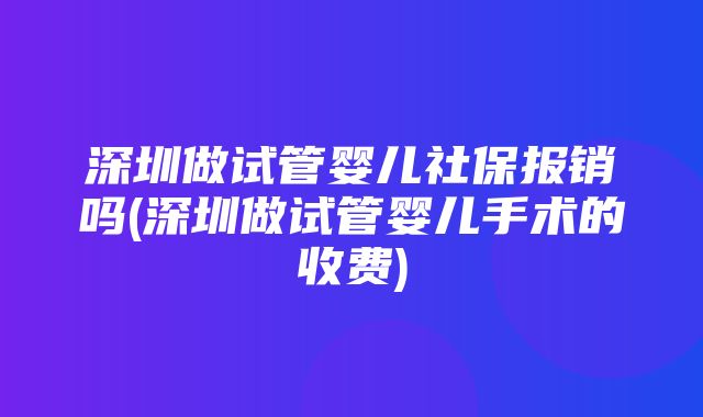 深圳做试管婴儿社保报销吗(深圳做试管婴儿手术的收费)