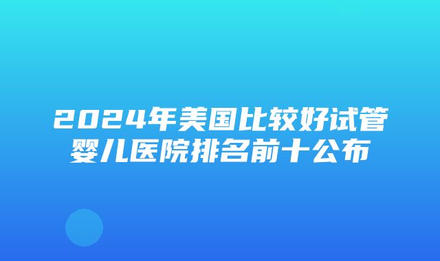 2024年美国比较好试管婴儿医院排名前十公布