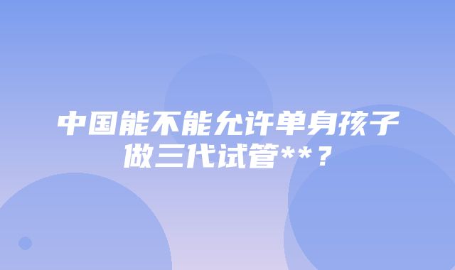 中国能不能允许单身孩子做三代试管**？