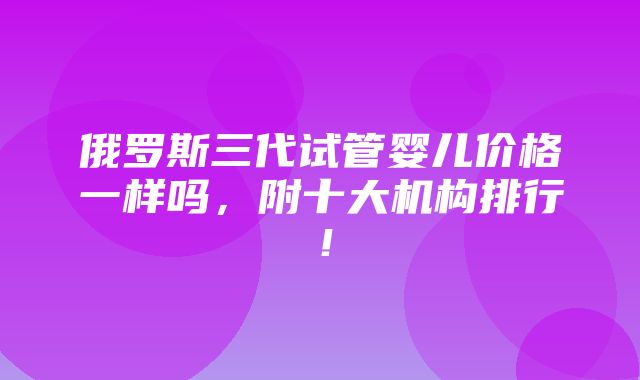 俄罗斯三代试管婴儿价格一样吗，附十大机构排行！